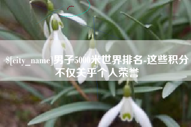 大庆男子5000米世界排名-这些积分不仅关乎个人荣誉