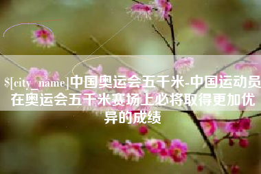大庆中国奥运会五千米-中国运动员在奥运会五千米赛场上必将取得更加优异的成绩