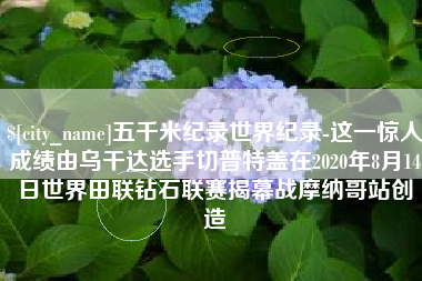 大庆五千米纪录世界纪录-这一惊人成绩由乌干达选手切普特盖在2020年8月14日世界田联钻石联赛揭幕战摩纳哥站创造