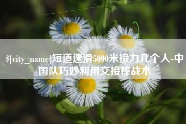 大庆短道速滑5000米接力几个人-中国队巧妙利用交接棒战术