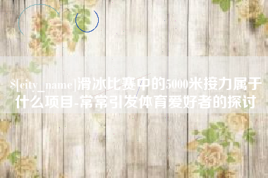 大庆滑冰比赛中的5000米接力属于什么项目-常常引发体育爱好者的探讨