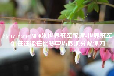 大庆5000米世界冠军配速-世界冠军们往往能在比赛中巧妙地分配体力