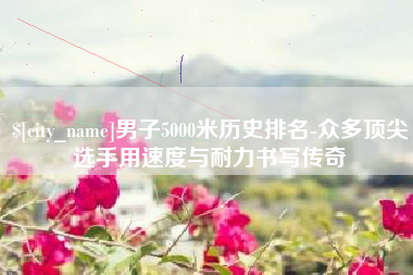 大庆男子5000米历史排名-众多顶尖选手用速度与耐力书写传奇